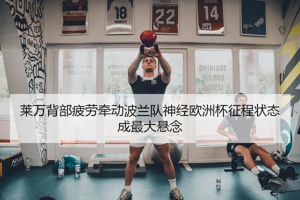 莱万背部疲劳牵动波兰队神经欧洲杯征程状态成最大悬念